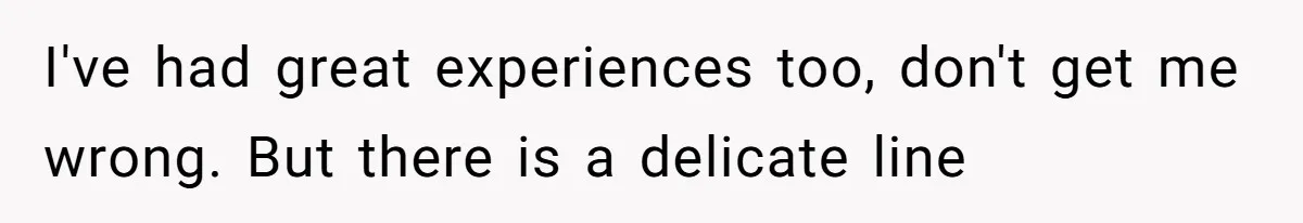 I've had great experiences too, don't get me wrong. But there is a delicate line