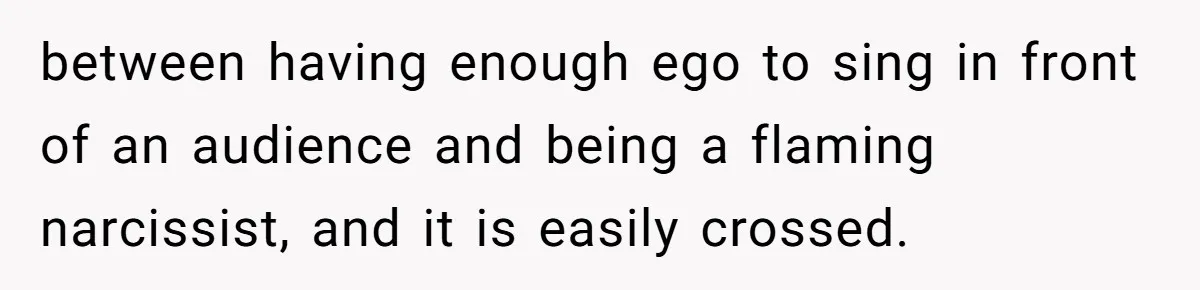 between having enough ego to sing in front of an audience and being a flaming narcissist, and it is easily crossed.