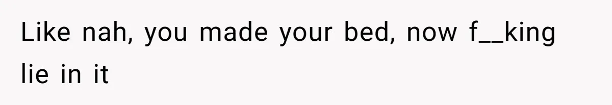 Like nah, you made your bed, now f__king lie in it