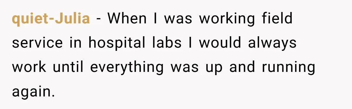 quiet-Julia − When I was working field service in hospital labs I would always work until everything was up and running again.