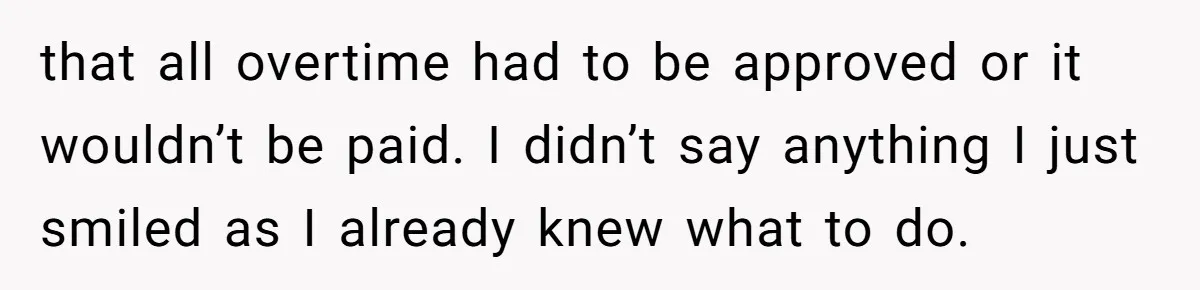 that all overtime had to be approved or it wouldn’t be paid. I didn’t say anything I just smiled as I already knew what to do.