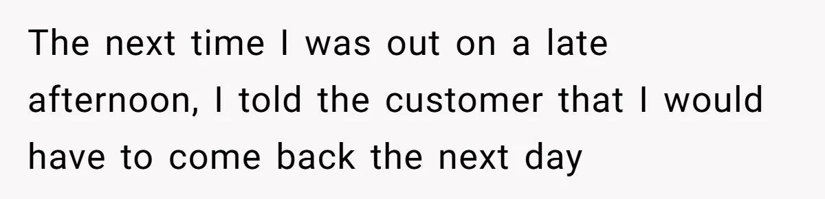 The next time I was out on a late afternoon, I told the customer that I would have to come back the next day