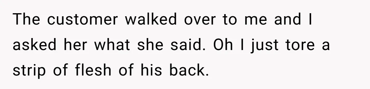 The customer walked over to me and I asked her what she said. Oh I just tore a strip of flesh of his back.