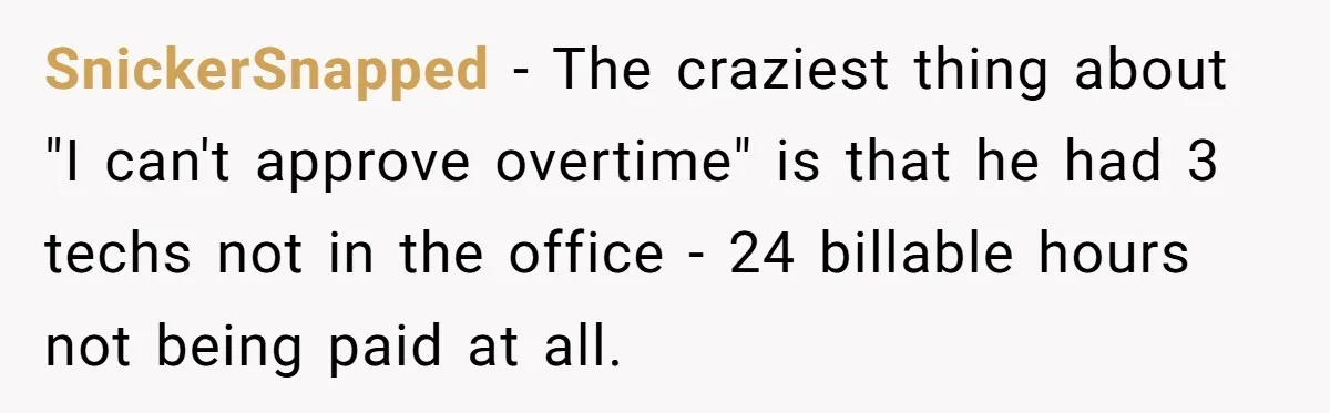 SnickerSnapped − The craziest thing about "I can't approve overtime" is that he had 3 techs not in the office - 24 billable hours not being paid at all.
