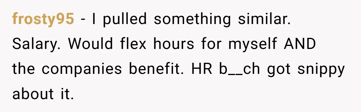 frosty95 − I pulled something similar. Salary. Would flex hours for myself AND the companies benefit. HR b__ch got snippy about it.