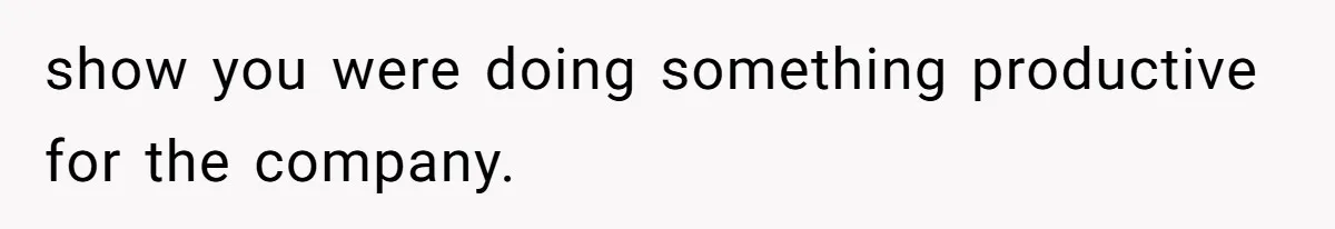 show you were doing something productive for the company.