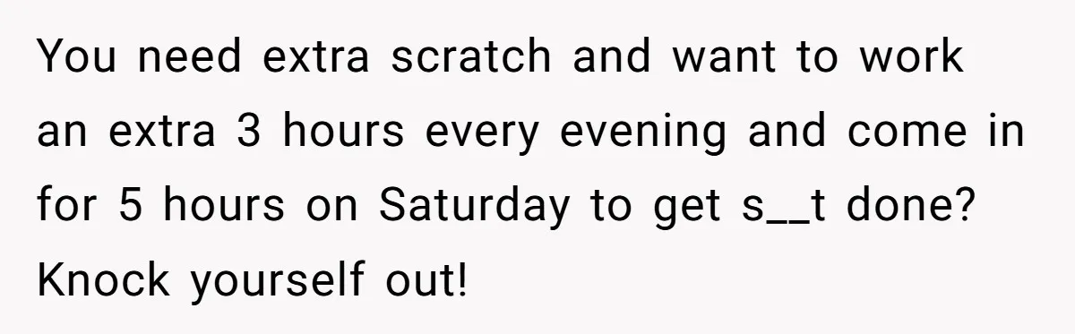 You need extra scratch and want to work an extra 3 hours every evening and come in for 5 hours on Saturday to get s__t done? Knock yourself out!