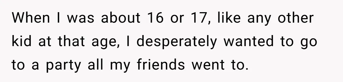 When I was about 16 or 17, like any other kid at that age, I desperately wanted to go to a party all my friends went to.