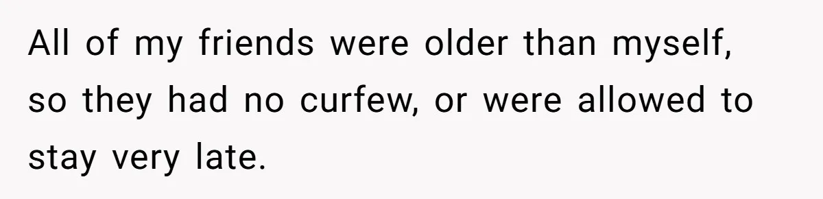 All of my friends were older than myself, so they had no curfew, or were allowed to stay very late.