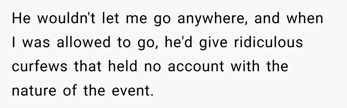 He wouldn't let me go anywhere, and when I was allowed to go, he'd give ridiculous curfews that held no account with the nature of the event.
