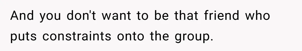 And you don't want to be that friend who puts constraints onto the group.