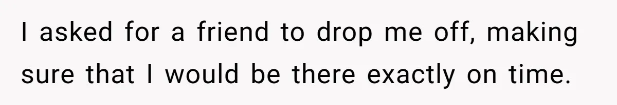 I asked for a friend to drop me off, making sure that I would be there exactly on time.