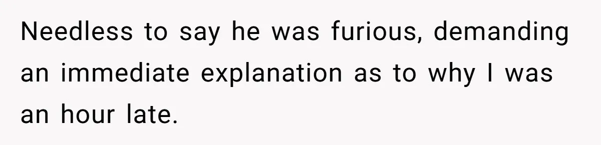 Needless to say he was furious, demanding an immediate explanation as to why I was an hour late.