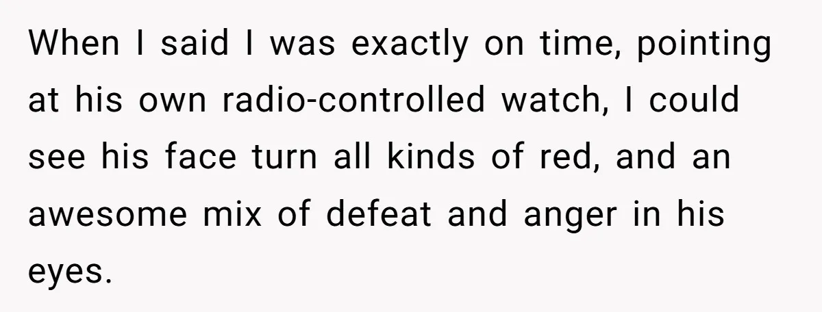 When I said I was exactly on time, pointing at his own radio-controlled watch, I could see his face turn all kinds of red, and an awesome mix of defeat...
