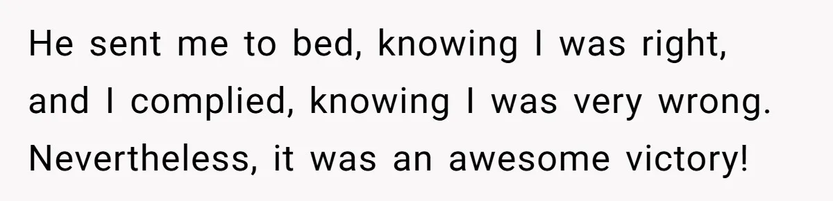 He sent me to bed, knowing I was right, and I complied, knowing I was very wrong. Nevertheless, it was an awesome victory!