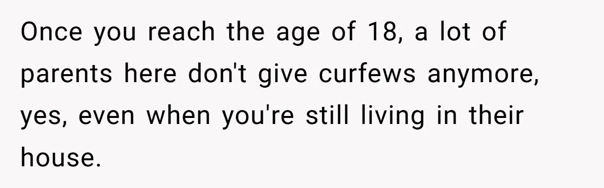 Once you reach the age of 18, a lot of parents here don't give curfews anymore, yes, even when you're still living in their house.