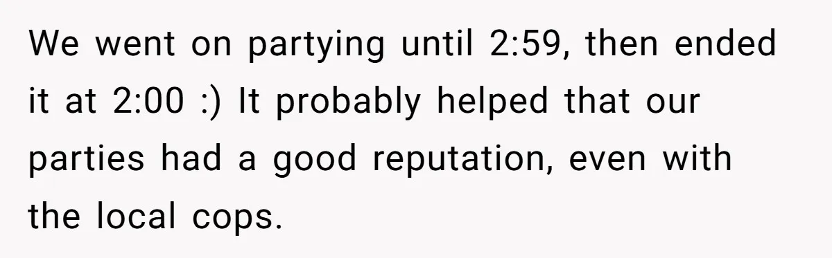 We went on partying until 2:59, then ended it at 2:00 :) It probably helped that our parties had a good reputation, even with the local cops.