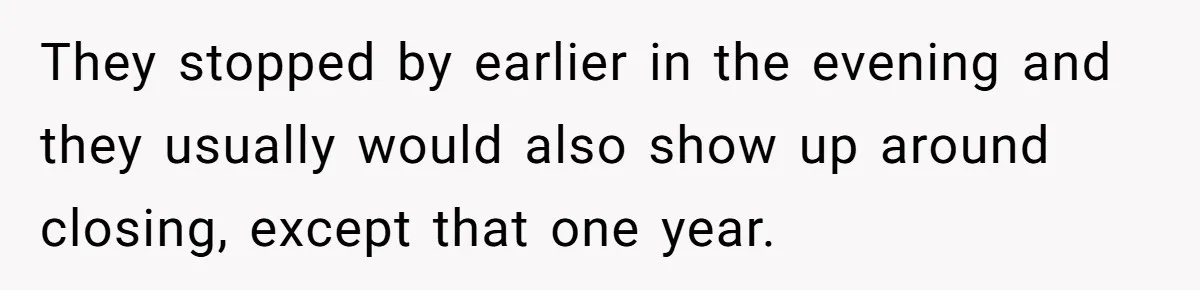 They stopped by earlier in the evening and they usually would also show up around closing, except that one year.