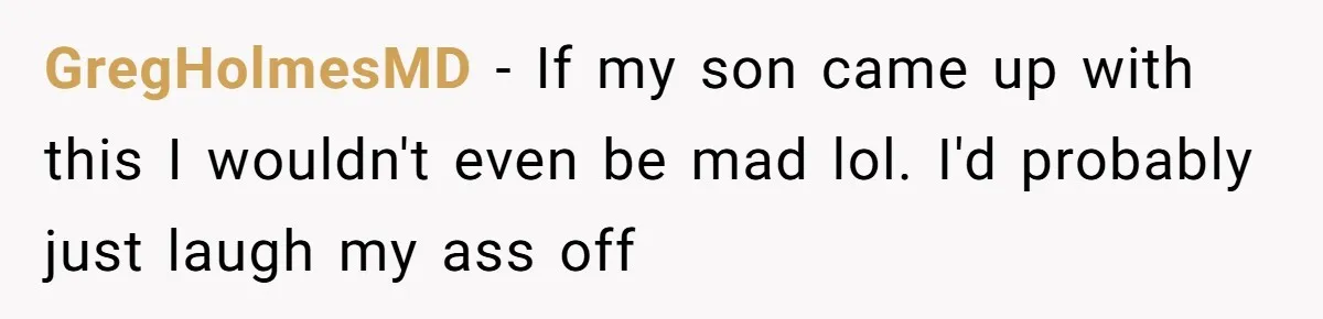 GregHolmesMD − If my son came up with this I wouldn't even be mad lol. I'd probably just laugh my ass off