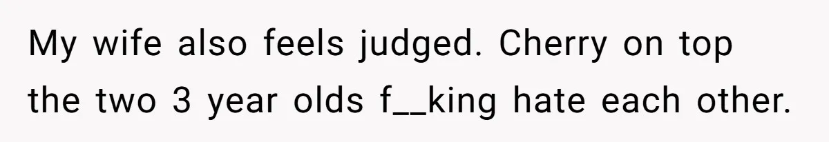 My wife also feels judged. Cherry on top the two 3 year olds f__king hate each other.