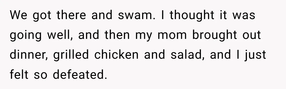 We got there and swam. I thought it was going well, and then my mom brought out dinner, grilled chicken and salad, and I just felt so defeated.