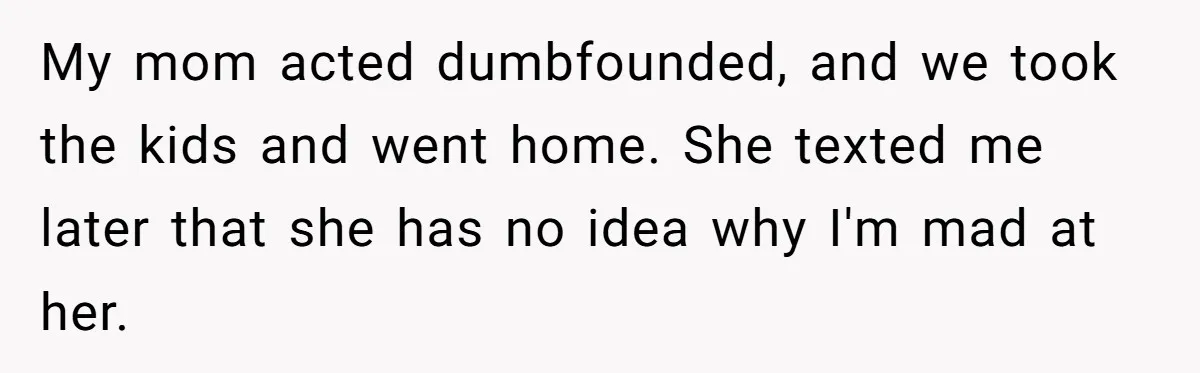 My mom acted dumbfounded, and we took the kids and went home. She texted me later that she has no idea why I'm mad at her.