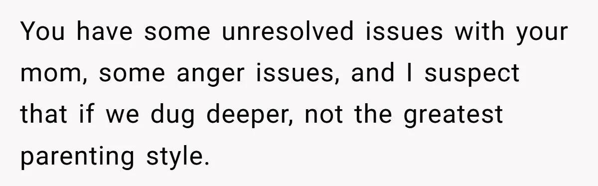 You have some unresolved issues with your mom, some anger issues, and I suspect that if we dug deeper, not the greatest parenting style.