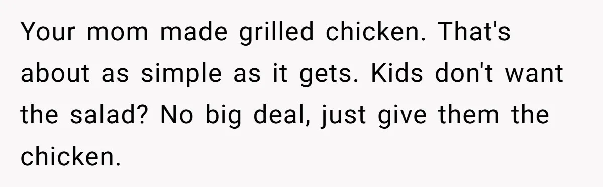 Your mom made grilled chicken. That's about as simple as it gets. Kids don't want the salad? No big deal, just give them the chicken.