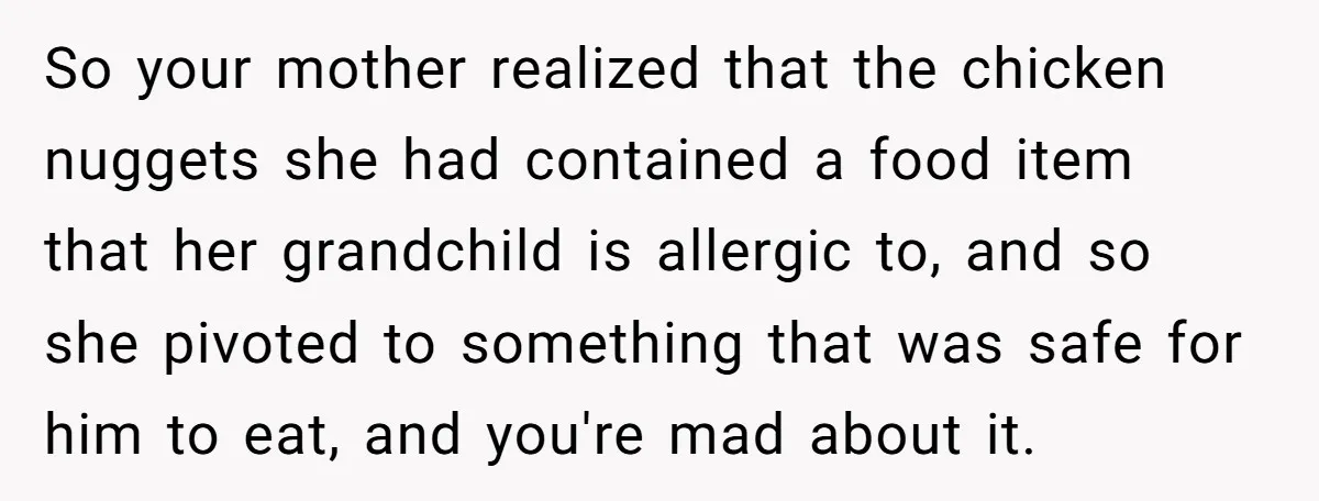 So your mother realized that the chicken nuggets she had contained a food item that her grandchild is allergic to, and so she pivoted to something that was safe for...