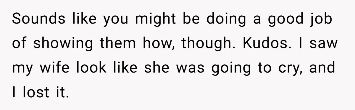 Sounds like you might be doing a good job of showing them how, though. Kudos. I saw my wife look like she was going to cry, and I lost it.