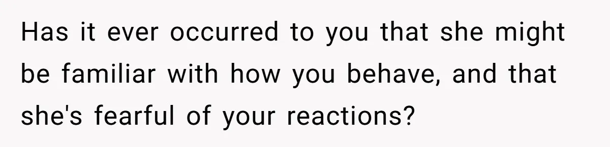 Has it ever occurred to you that she might be familiar with how you behave, and that she's fearful of your reactions?