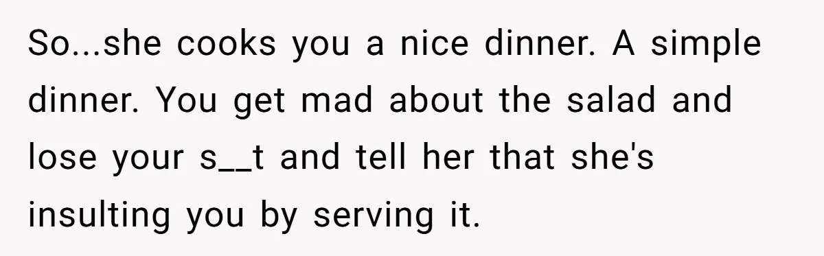 So...she cooks you a nice dinner. A simple dinner. You get mad about the salad and lose your s__t and tell her that she's insulting you by serving it.