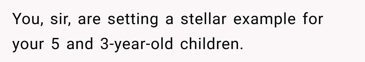You, sir, are setting a stellar example for your 5 and 3-year-old children.