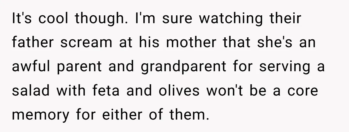 It's cool though. I'm sure watching their father scream at his mother that she's an awful parent and grandparent for serving a salad with feta and olives won't be a...