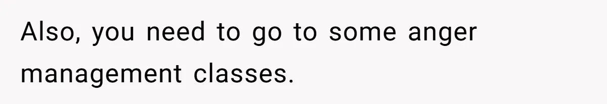 Also, you need to go to some anger management classes.
