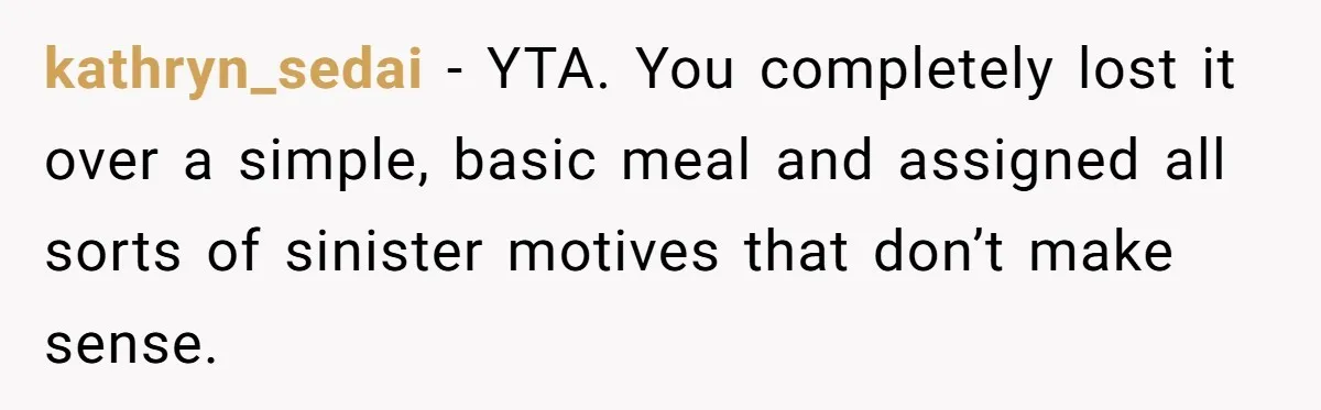 kathryn_sedai − YTA. You completely lost it over a simple, basic meal and assigned all sorts of sinister motives that don’t make sense.
