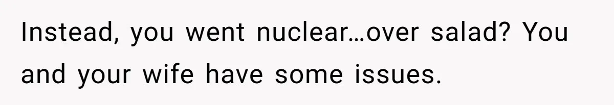 Instead, you went nuclear…over salad? You and your wife have some issues.