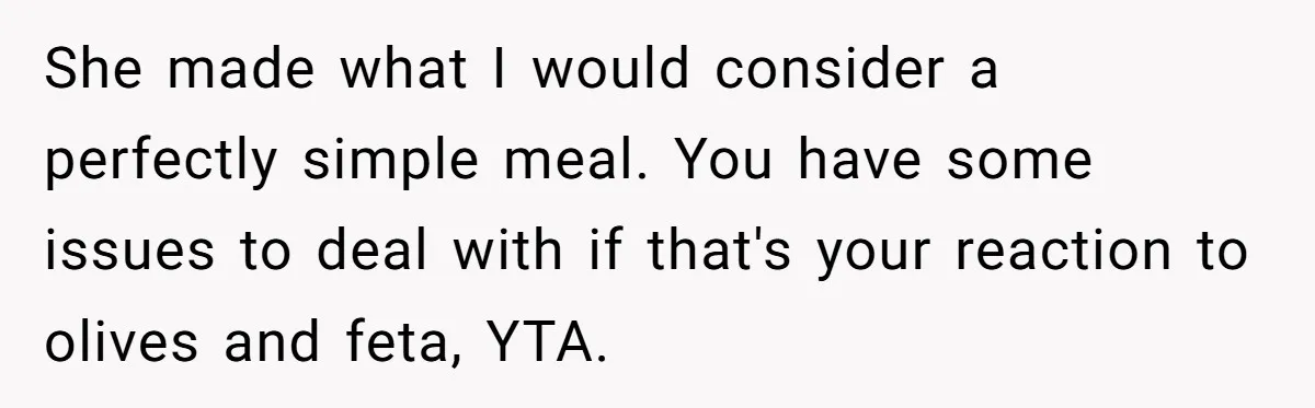 She made what I would consider a perfectly simple meal. You have some issues to deal with if that's your reaction to olives and feta, YTA.