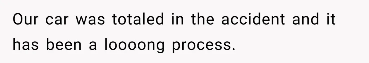 Our car was totaled in the accident and it has been a loooong process.