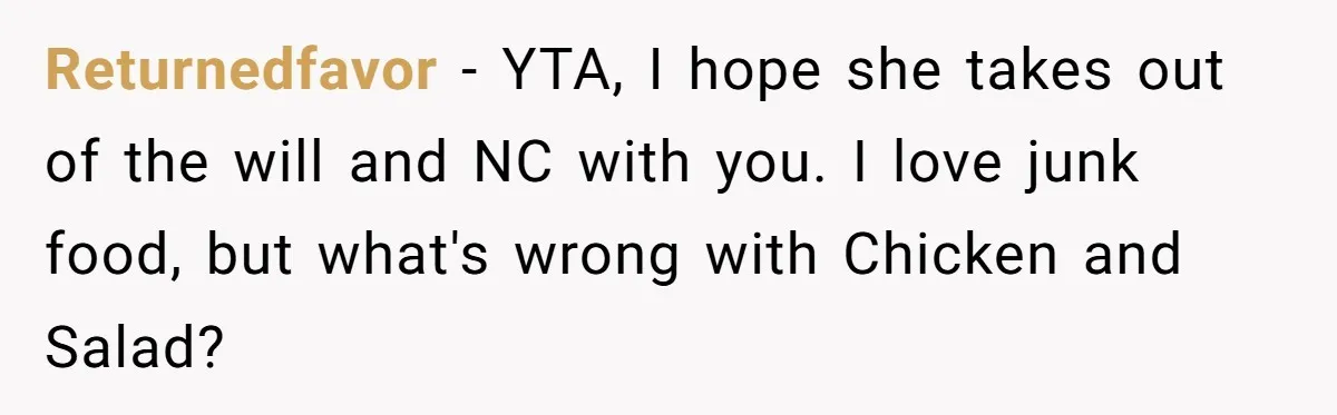 Returnedfavor − YTA, I hope she takes out of the will and NC with you. I love junk food, but what's wrong with Chicken and Salad?