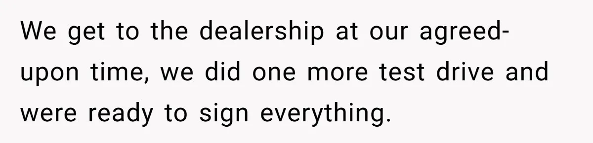 We get to the dealership at our agreed-upon time, we did one more test drive and were ready to sign everything.