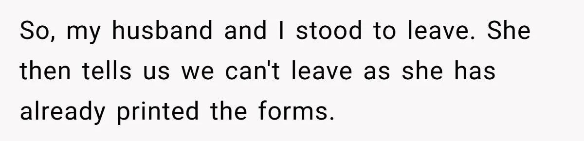 So, my husband and I stood to leave. She then tells us we can't leave as she has already printed the forms.