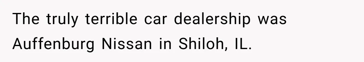 The truly terrible car dealership was Auffenburg Nissan in Shiloh, IL.