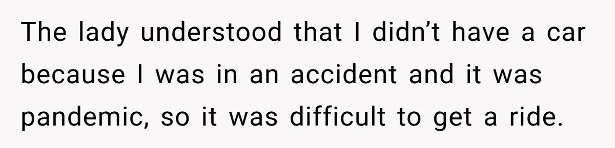 The lady understood that I didn’t have a car because I was in an accident and it was pandemic, so it was difficult to get a ride.
