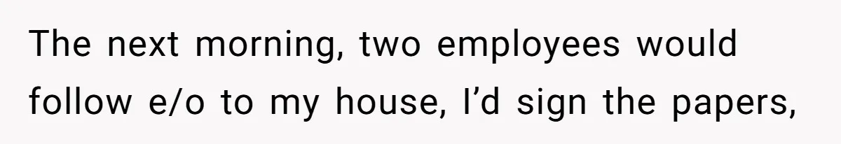 The next morning, two employees would follow e/o to my house, I’d sign the papers,
