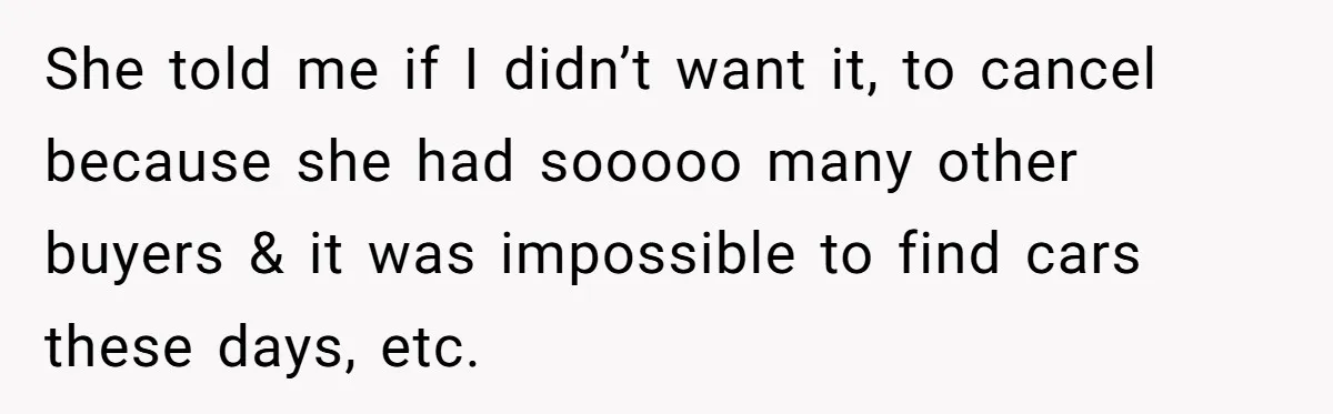 She told me if I didn’t want it, to cancel because she had sooooo many other buyers & it was impossible to find cars these days, etc.