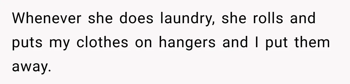 Whenever she does laundry, she rolls and puts my clothes on hangers and I put them away.