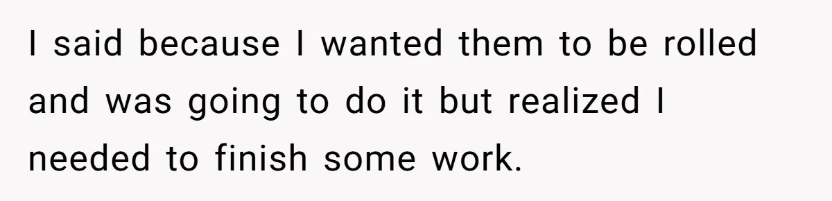 I said because I wanted them to be rolled and was going to do it but realized I needed to finish some work.