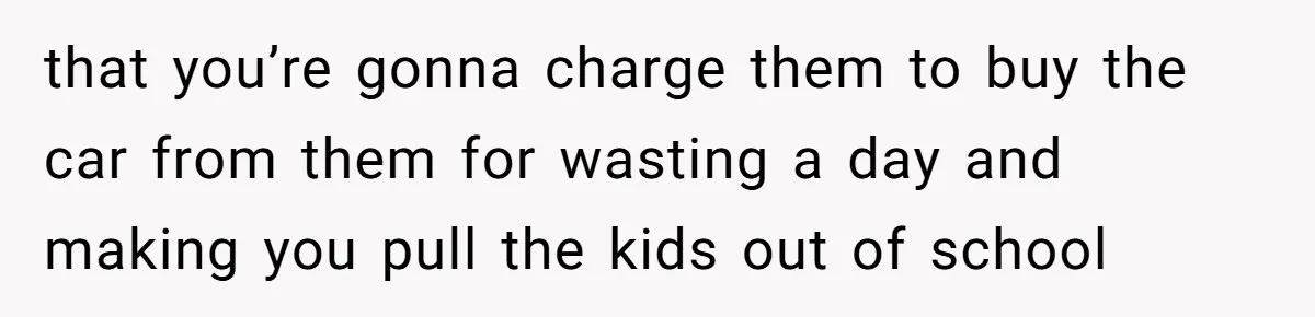that you’re gonna charge them to buy the car from them for wasting a day and making you pull the kids out of school