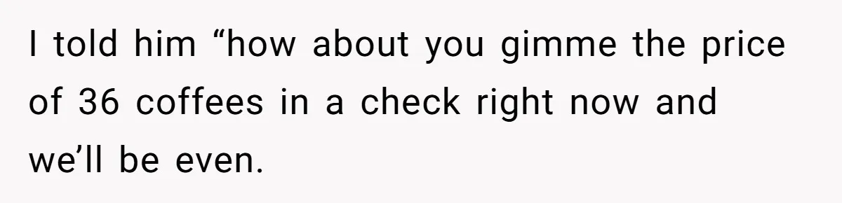 I told him “how about you gimme the price of 36 coffees in a check right now and we’ll be even.